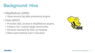2© 2014 Cloudera, Inc. All rights reserved.
Background: Hive
•  MapReduce (2005)
•  Open-source big data processing engine.
•  Hive (2007)
•  Provides SQL access to MapReduce engine.
•  Feature rich, mature (large community)
•  De-facto standard for SQL on Hadoop
•  Most-used Hadoop tool in Cloudera
 