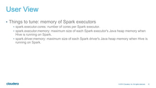 21© 2014 Cloudera, Inc. All rights reserved.
User View
•  Things to tune: memory of Spark executors
•  spark.executor.cores: number of cores per Spark executor.
•  spark.executor.memory: maximum size of each Spark executor's Java heap memory when
Hive is running on Spark.
•  spark.driver.memory: maximum size of each Spark driver's Java heap memory when Hive is
running on Spark.
 