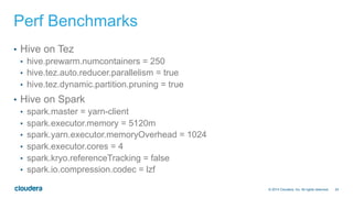 24© 2014 Cloudera, Inc. All rights reserved.
Perf Benchmarks
•  Hive on Tez
•  hive.prewarm.numcontainers = 250
•  hive.tez.auto.reducer.parallelism = true
•  hive.tez.dynamic.partition.pruning = true
•  Hive on Spark
•  spark.master = yarn-client
•  spark.executor.memory = 5120m
•  spark.yarn.executor.memoryOverhead = 1024
•  spark.executor.cores = 4
•  spark.kryo.referenceTracking = false
•  spark.io.compression.codec = lzf
 