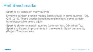 29© 2014 Cloudera, Inc. All rights reserved.
Perf Benchmarks
•  Spark is as fastest on many queries
•  Dynamic partition pruning makes Spark slower in some queries (Q3,
Q15, Q19). These queries benefit from eliminating some partition
from bigger-table before a join.
•  Spark is slower on certain queries (common join, Q84) than Tez.
Spark shuffle-sort improvements in the works in Spark community
(Project Tungsten, etc)
 