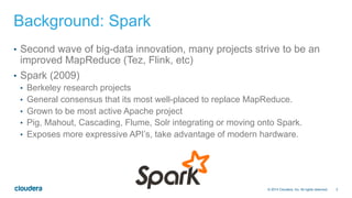 3© 2014 Cloudera, Inc. All rights reserved.
Background: Spark
•  Second wave of big-data innovation, many projects strive to be an
improved MapReduce (Tez, Flink, etc)
•  Spark (2009)
•  Berkeley research projects
•  General consensus that its most well-placed to replace MapReduce.
•  Grown to be most active Apache project
•  Pig, Mahout, Cascading, Flume, Solr integrating or moving onto Spark.
•  Exposes more expressive API’s, take advantage of modern hardware.
 