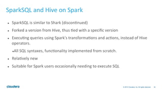 32© 2014 Cloudera, Inc. All rights reserved.
SparkSQL	
  and	
  Hive	
  on	
  Spark	
  
l  SparkSQL	
  is	
  similar	
  to	
  Shark	
  (disconBnued)	
  
l  Forked	
  a	
  version	
  from	
  Hive,	
  thus	
  Bed	
  with	
  a	
  speciﬁc	
  version	
  
l  ExecuBng	
  queries	
  using	
  Spark's	
  transformaBons	
  and	
  acBons,	
  instead	
  of	
  Hive	
  
operators.	
  
l All	
  SQL	
  syntaxes,	
  funcBonality	
  implemented	
  from	
  scratch.	
  
l  RelaBvely	
  new	
  
l  Suitable	
  for	
  Spark	
  users	
  occasionally	
  needing	
  to	
  execute	
  SQL	
  
 