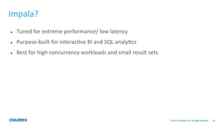 33© 2014 Cloudera, Inc. All rights reserved.
Impala?	
  
l  Tuned	
  for	
  extreme	
  performance/	
  low	
  latency	
  
l  Purpose-­‐built	
  for	
  interacBve	
  BI	
  and	
  SQL	
  analyBcs	
  
l  Best	
  for	
  high	
  concurrency	
  workloads	
  and	
  small	
  result	
  sets	
  
 