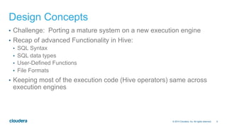 6© 2014 Cloudera, Inc. All rights reserved.
Design Concepts
•  Challenge: Porting a mature system on a new execution engine
•  Recap of advanced Functionality in Hive:
•  SQL Syntax
•  SQL data types
•  User-Defined Functions
•  File Formats
•  Keeping most of the execution code (Hive operators) same across
execution engines
 