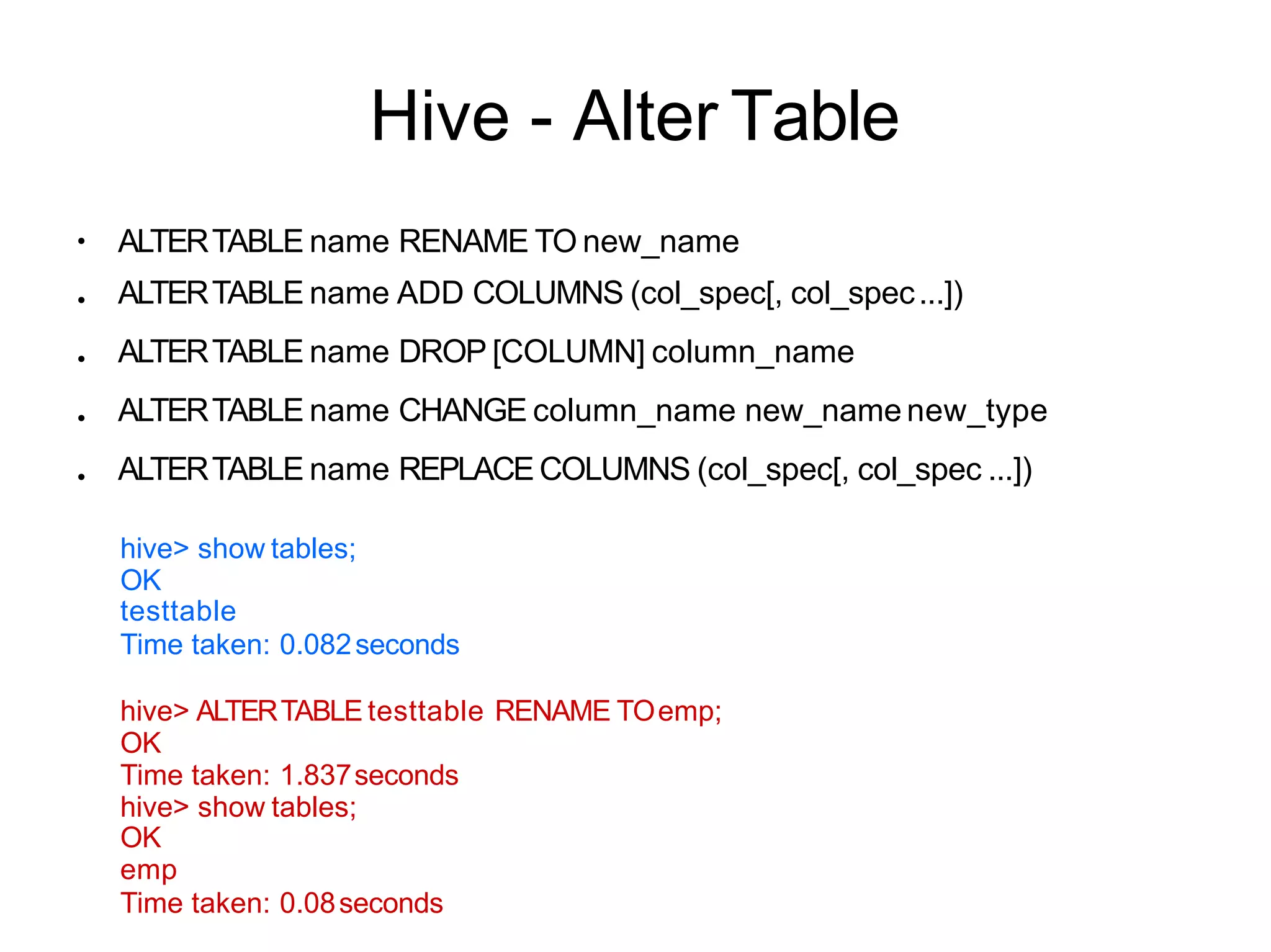 Hive - Alter Table
●
●
●
●
●
ALTERTABLE name RENAME TO new_name
ALTERTABLE name ADD COLUMNS (col_spec[, col_spec...])
ALTERTABLE name DROP [COLUMN] column_name
ALTERTABLE name CHANGE column_name new_name new_type
ALTERTABLE name REPLACE COLUMNS (col_spec[, col_spec ...])
hive> show tables;
OK
testtable
Time taken: 0.082seconds
hive> ALTERTABLE testtable RENAME TOemp;
OK
Time taken: 1.837seconds
hive> show tables;
OK
emp
Time taken: 0.08seconds
 