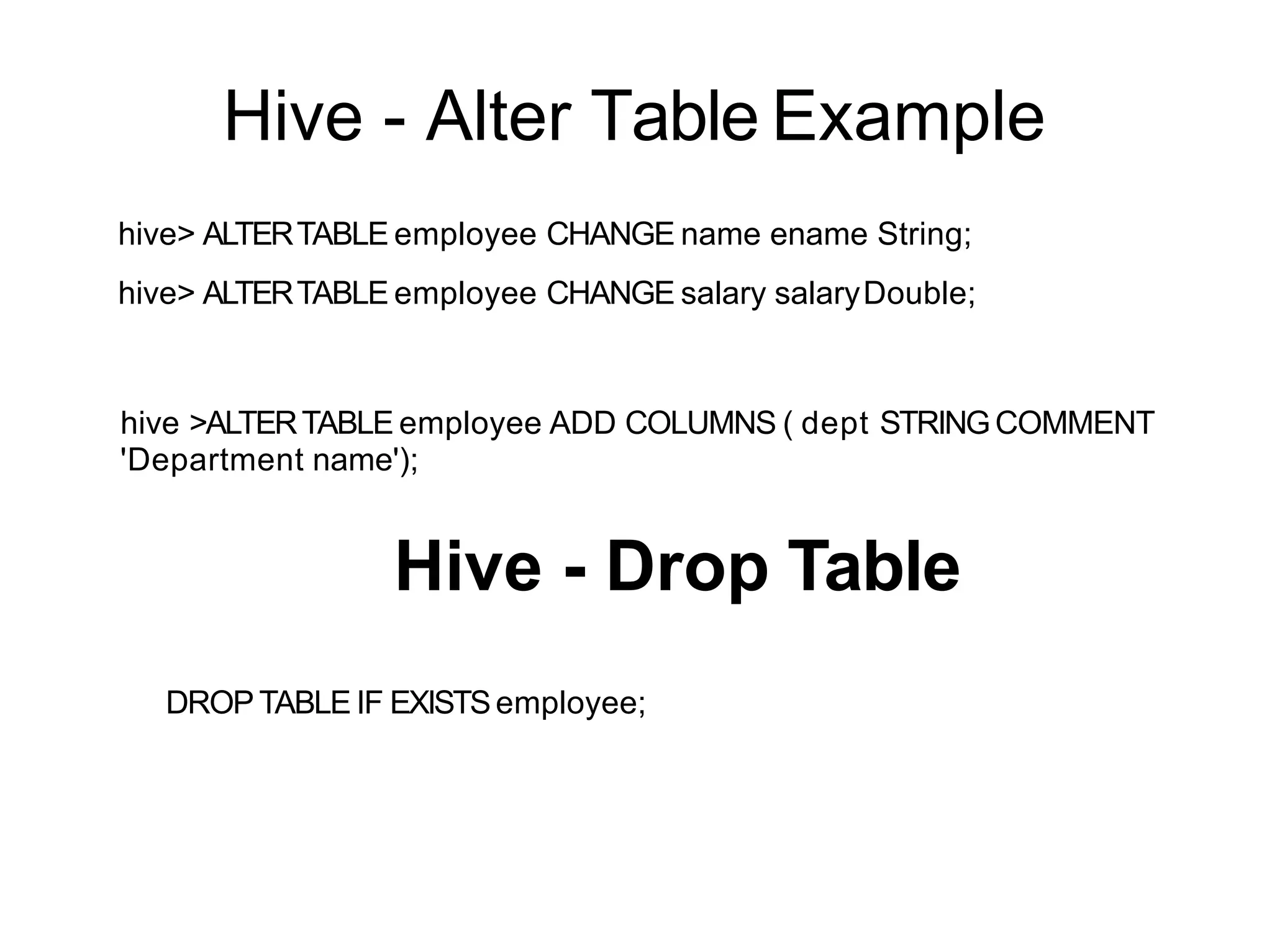 Hive - Alter Table Example
hive> ALTERTABLE employee CHANGE name ename String;
hive> ALTERTABLE employee CHANGE salary salaryDouble;
hive >ALTERTABLE employee ADD COLUMNS ( dept STRINGCOMMENT
'Department name');
Hive - Drop Table
DROP TABLE IF EXISTSemployee;
 