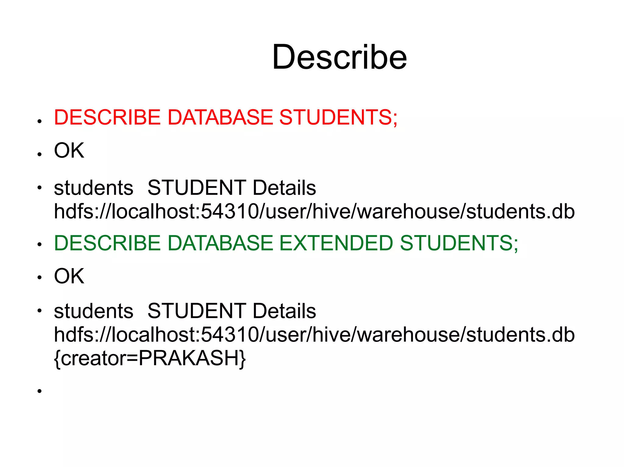 Describe
●
●
●
●
●
●
DESCRIBE DATABASE STUDENTS;
OK
students STUDENT Details
hdfs://localhost:54310/user/hive/warehouse/students.db
DESCRIBE DATABASE EXTENDED STUDENTS;
OK
students STUDENT Details
hdfs://localhost:54310/user/hive/warehouse/students.db
{creator=PRAKASH}
●
 