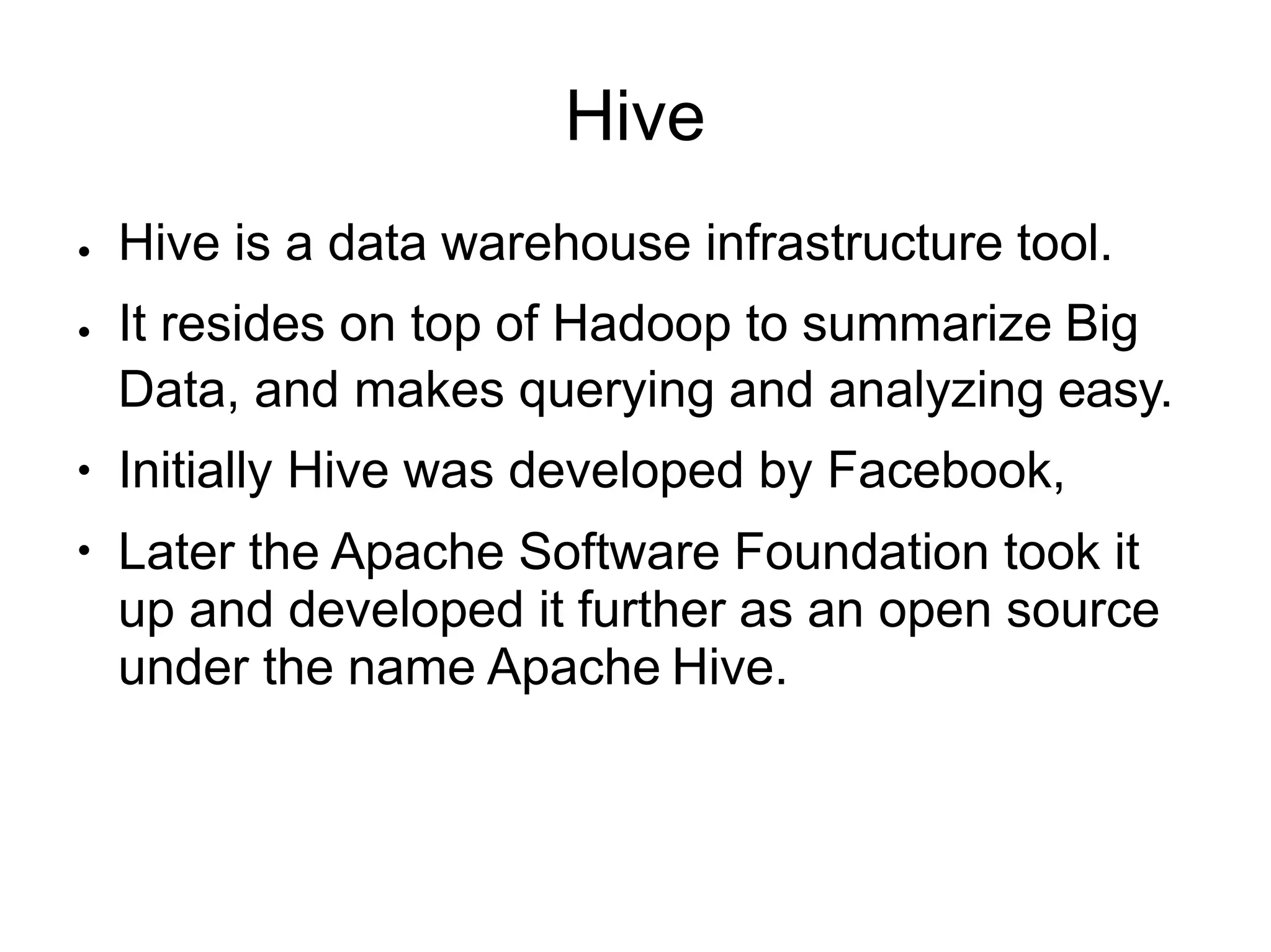 Hive
●
●
●
●
Hive is a data warehouse infrastructure tool.
It resides on top of Hadoop to summarize Big
Data, and makes querying and analyzing easy.
Initially Hive was developed by Facebook,
Later the Apache Software Foundation took it
up and developed it further as an open source
under the name Apache Hive.
 