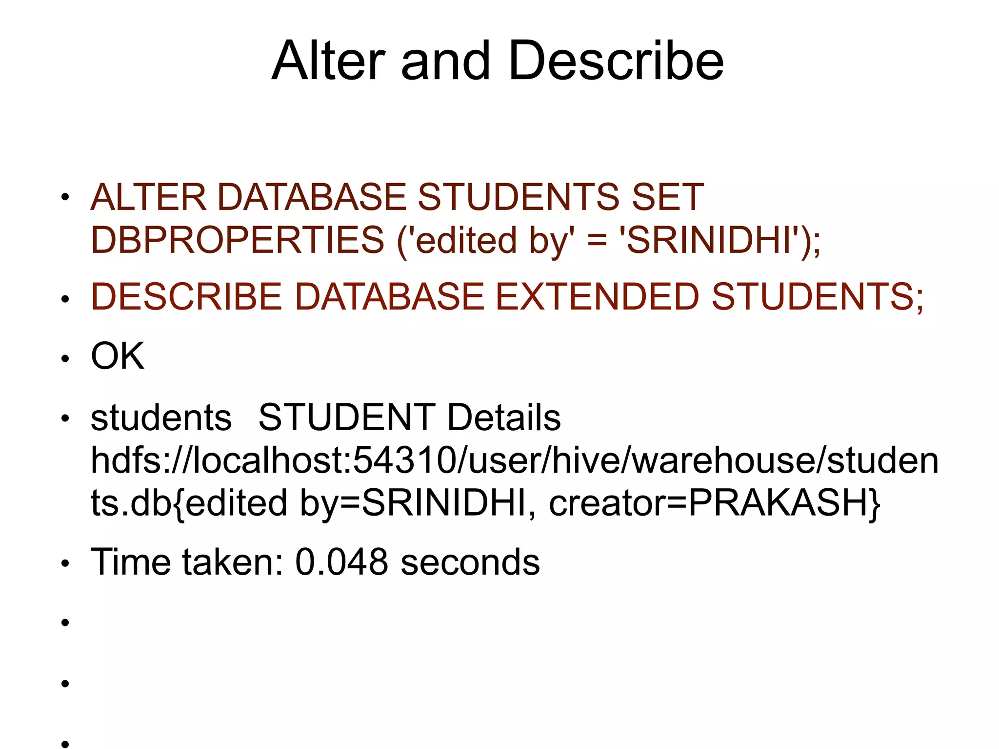 Alter and Describe
●
●
●
●
●
ALTER DATABASE STUDENTS SET
DBPROPERTIES ('edited by' = 'SRINIDHI');
DESCRIBE DATABASE EXTENDED STUDENTS;
OK
students STUDENT Details
hdfs://localhost:54310/user/hive/warehouse/studen
ts.db{edited by=SRINIDHI, creator=PRAKASH}
Time taken: 0.048 seconds
●
●
 