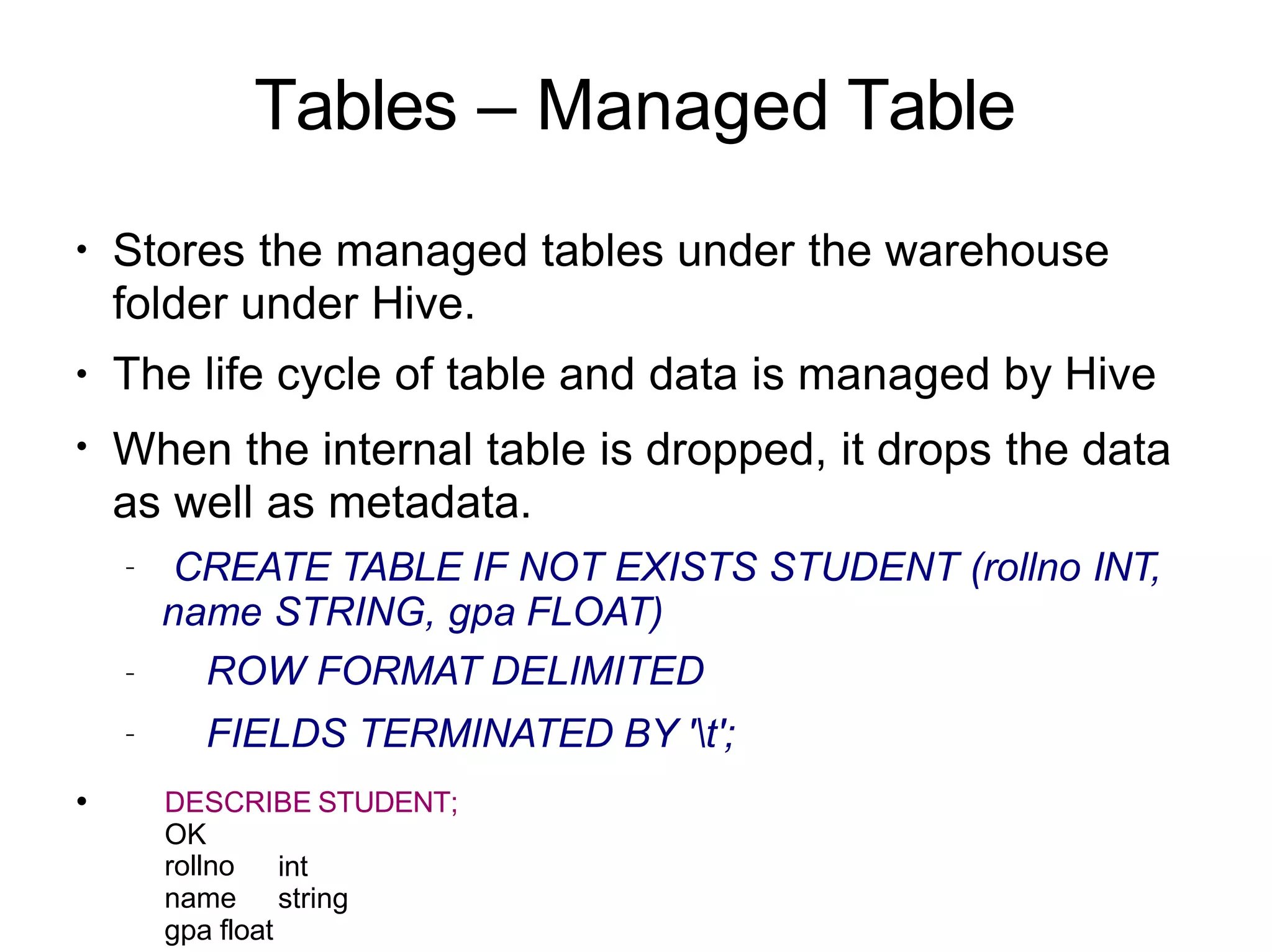 Tables – Managed Table
●
●
●
Stores the managed tables under the warehouse
folder under Hive.
The life cycle of table and data is managed by Hive
When the internal table is dropped, it drops the data
as well as metadata.
–
–
●
– CREATE TABLE IF NOT EXISTS STUDENT (rollno INT,
name STRING, gpa FLOAT)
ROW FORMAT DELIMITED
FIELDS TERMINATED BY 't';
DESCRIBE STUDENT;
OK
int
string
rollno
name
gpa float
 