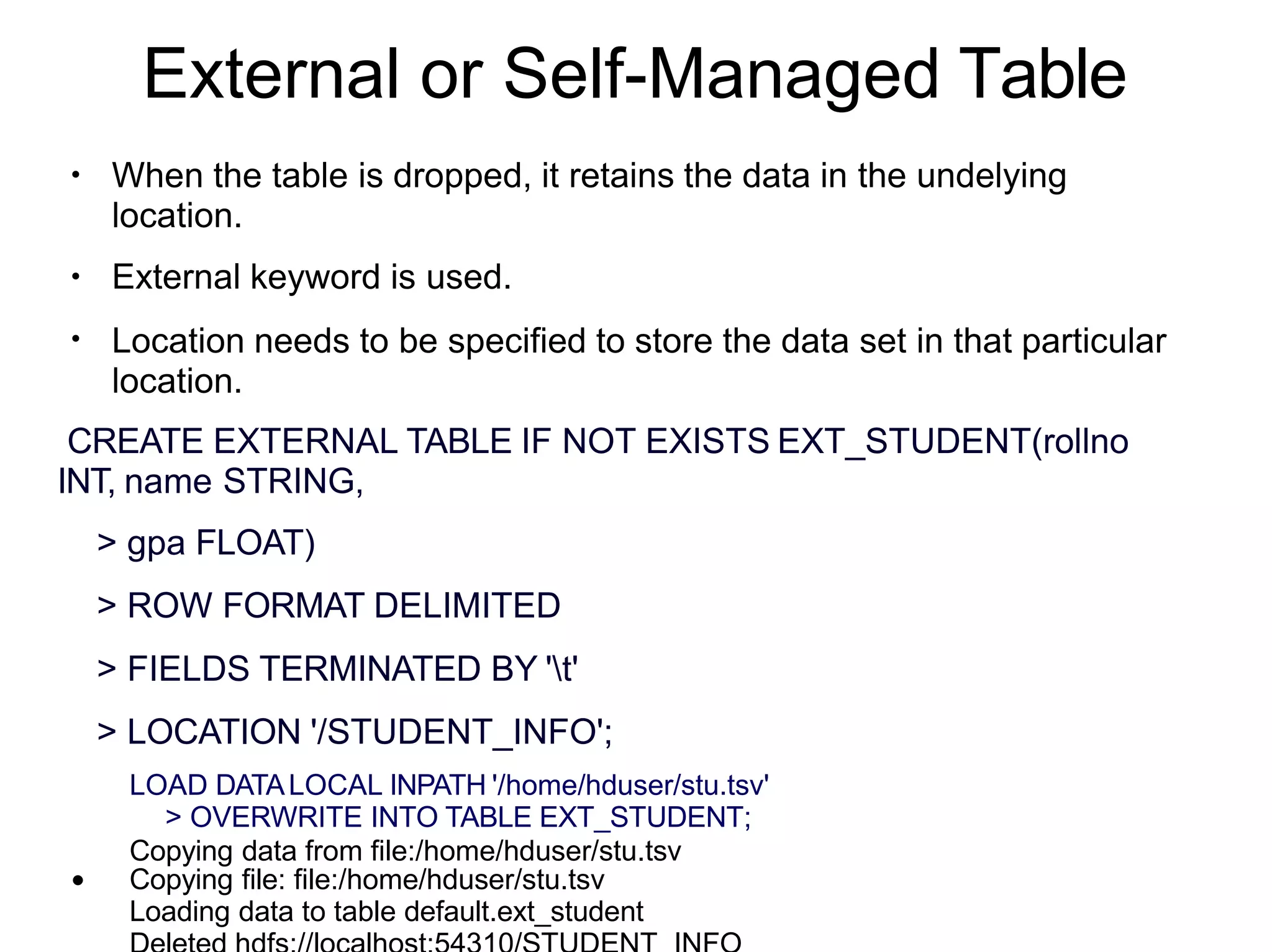 External or Self-Managed Table
●
●
●
When the table is dropped, it retains the data in the undelying
location.
External keyword is used.
Location needs to be specified to store the data set in that particular
location.
●
CREATE EXTERNAL TABLE IF NOT EXISTS EXT_STUDENT(rollno
INT, name STRING,
> gpa FLOAT)
> ROW FORMAT DELIMITED
> FIELDS TERMINATED BY 't'
> LOCATION '/STUDENT_INFO';
LOAD DATALOCAL INPATH '/home/hduser/stu.tsv'
> OVERWRITE INTO TABLE EXT_STUDENT;
Copying data from file:/home/hduser/stu.tsv
Copying file: file:/home/hduser/stu.tsv
Loading data to table default.ext_student
 