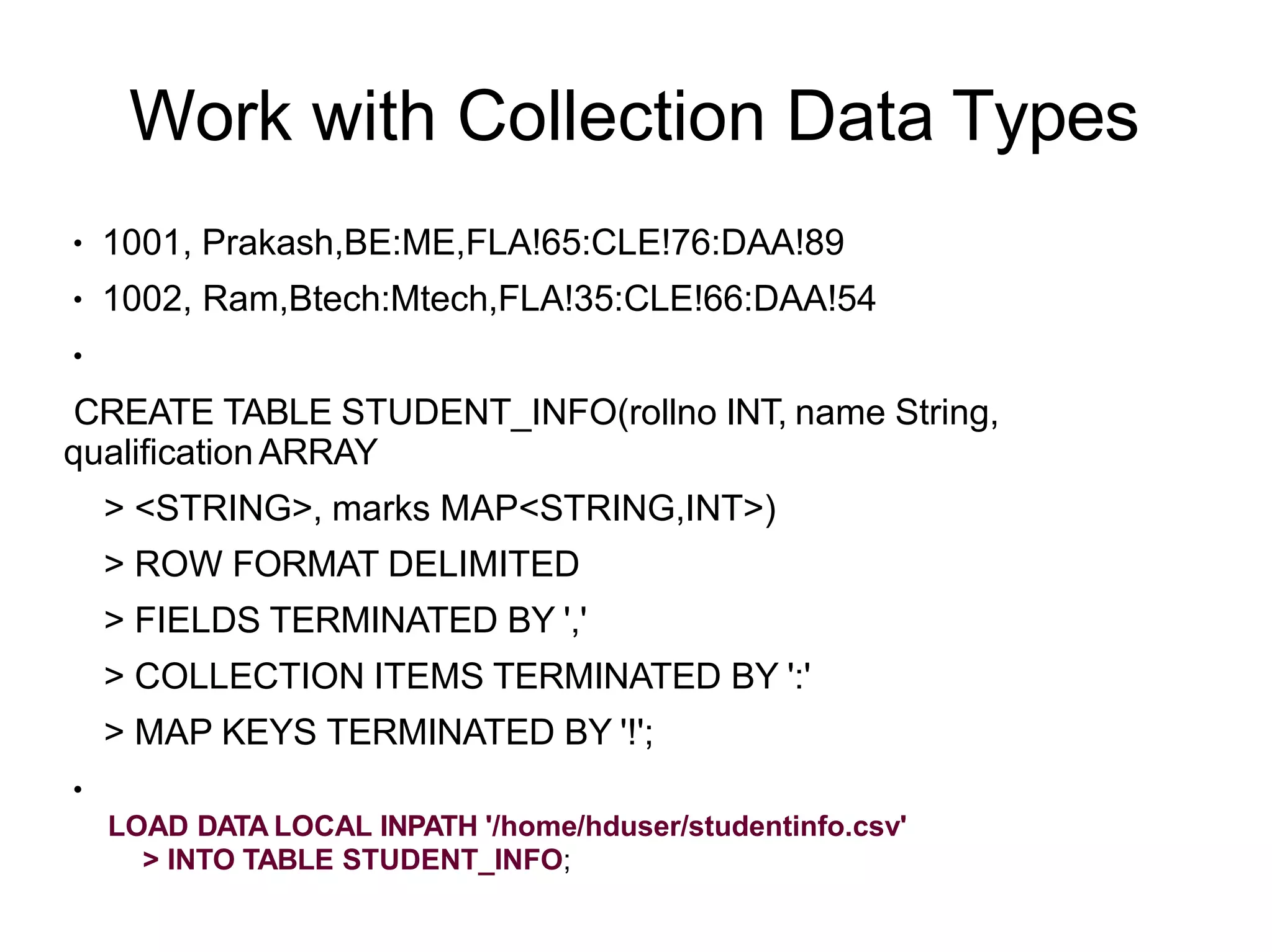 Work with Collection Data Types
●
●
1001, Prakash,BE:ME,FLA!65:CLE!76:DAA!89
1002, Ram,Btech:Mtech,FLA!35:CLE!66:DAA!54
●
CREATE TABLE STUDENT_INFO(rollno INT, name String,
qualificationARRAY
> <STRING>, marks MAP<STRING,INT>)
> ROW FORMAT DELIMITED
> FIELDS TERMINATED BY ','
> COLLECTION ITEMS TERMINATED BY ':'
> MAP KEYS TERMINATED BY '!';
●
LOAD DATA LOCAL INPATH '/home/hduser/studentinfo.csv'
> INTO TABLE STUDENT_INFO;
 