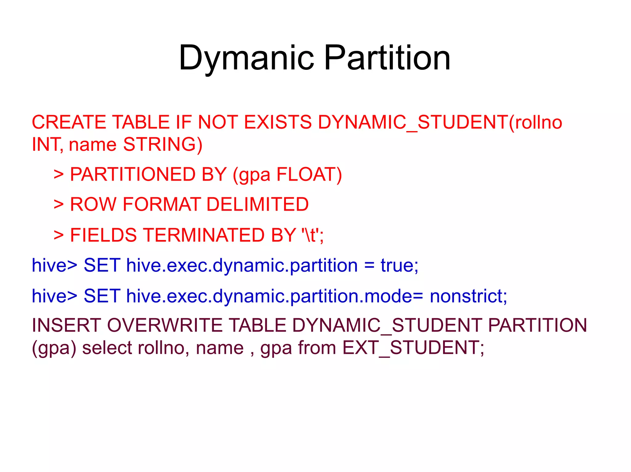 Dymanic Partition
CREATE TABLE IF NOT EXISTS DYNAMIC_STUDENT(rollno
INT, name STRING)
> PARTITIONED BY (gpa FLOAT)
> ROW FORMAT DELIMITED
> FIELDS TERMINATED BY 't';
hive> SET hive.exec.dynamic.partition = true;
hive> SET hive.exec.dynamic.partition.mode= nonstrict;
INSERT OVERWRITE TABLE DYNAMIC_STUDENT PARTITION
(gpa) select rollno, name , gpa from EXT_STUDENT;
 