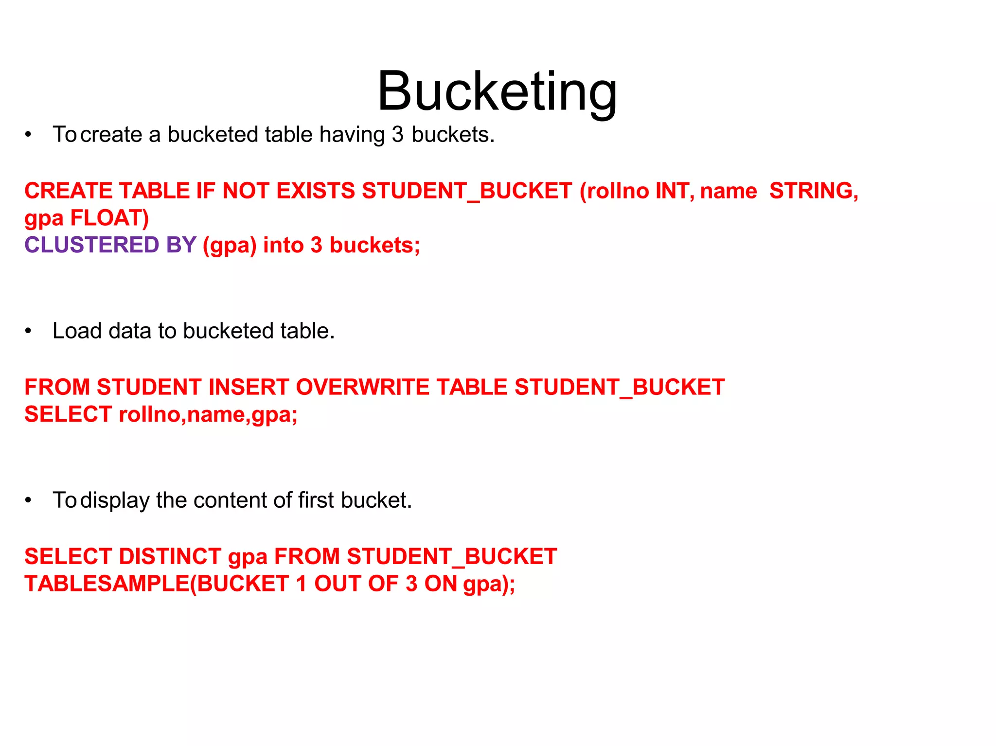 Bucketing
• Tocreate a bucketed table having 3 buckets.
CREATE TABLE IF NOT EXISTS STUDENT_BUCKET (rollno INT, name STRING,
gpa FLOAT)
CLUSTERED BY (gpa) into 3 buckets;
• Load data to bucketed table.
FROM STUDENT INSERT OVERWRITE TABLE STUDENT_BUCKET
SELECT rollno,name,gpa;
• Todisplay the content of first bucket.
SELECT DISTINCT gpa FROM STUDENT_BUCKET
TABLESAMPLE(BUCKET 1 OUT OF 3 ON gpa);
 
