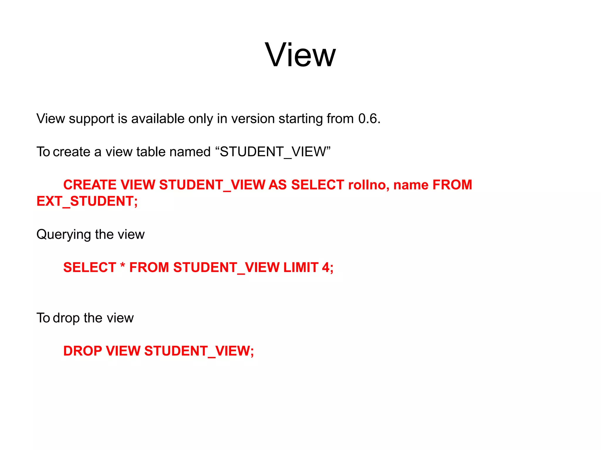 View
View support is available only in version starting from 0.6.
To create a view table named “STUDENT_VIEW”
CREATE VIEW STUDENT_VIEW AS SELECT rollno, name FROM
EXT_STUDENT;
Querying the view
SELECT * FROM STUDENT_VIEW LIMIT 4;
To drop the view
DROP VIEW STUDENT_VIEW;
 