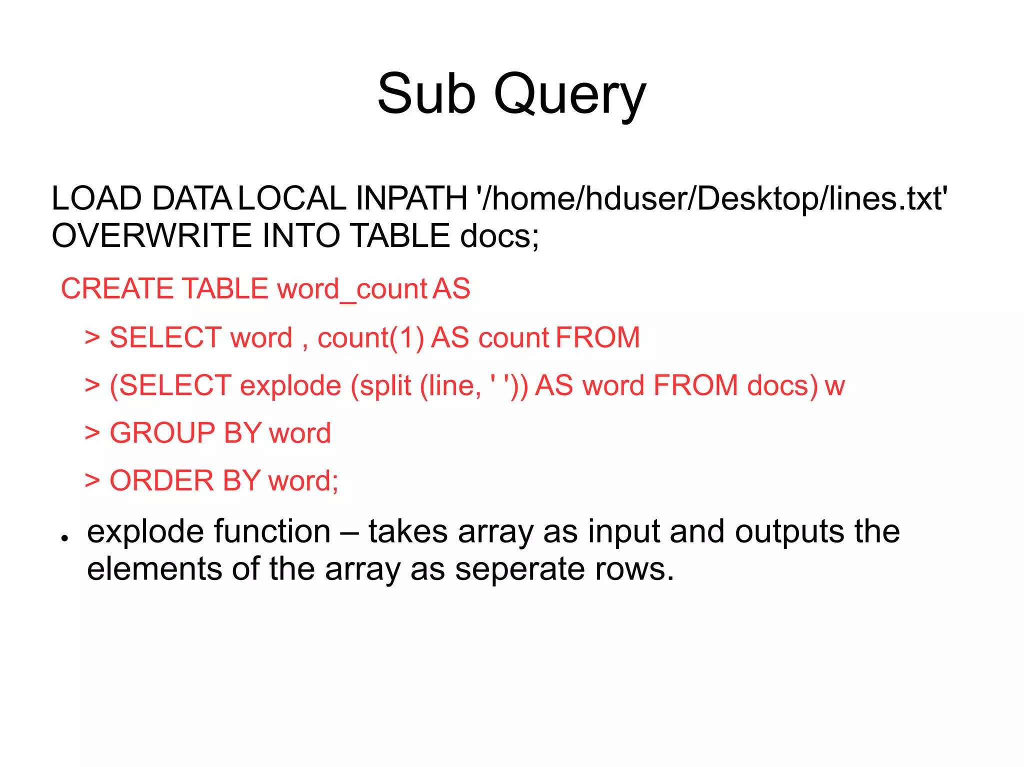 Sub Query
LOAD DATALOCAL INPATH '/home/hduser/Desktop/lines.txt'
OVERWRITE INTO TABLE docs;
CREATE TABLE word_count AS
> SELECT word , count(1) AS count FROM
> (SELECT explode (split (line, ' ')) AS word FROM docs) w
> GROUP BY word
> ORDER BY word;
● explode function – takes array as input and outputs the
elements of the array as seperate rows.
 
