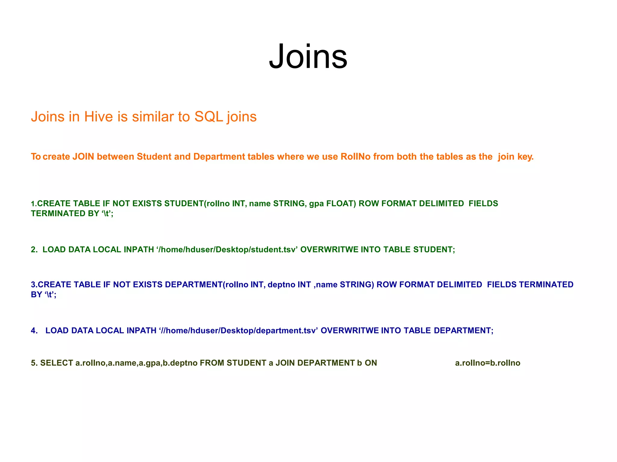 Joins
Joins in Hive is similar to SQL joins
To create JOIN between Student and Department tables where we use RollNo from both the tables as the join key.
1.CREATE TABLE IF NOT EXISTS STUDENT(rollno INT, name STRING, gpa FLOAT) ROW FORMAT DELIMITED FIELDS
TERMINATED BY ‘t’;
2. LOAD DATA LOCAL INPATH ‘/home/hduser/Desktop/student.tsv’ OVERWRITWE INTO TABLE STUDENT;
3.CREATE TABLE IF NOT EXISTS DEPARTMENT(rollno INT, deptno INT ,name STRING) ROW FORMAT DELIMITED FIELDS TERMINATED
BY ‘t’;
4. LOAD DATA LOCAL INPATH ‘//home/hduser/Desktop/department.tsv’ OVERWRITWE INTO TABLE DEPARTMENT;
5. SELECT a.rollno,a.name,a.gpa,b.deptno FROM STUDENT a JOIN DEPARTMENT b ON a.rollno=b.rollno
 