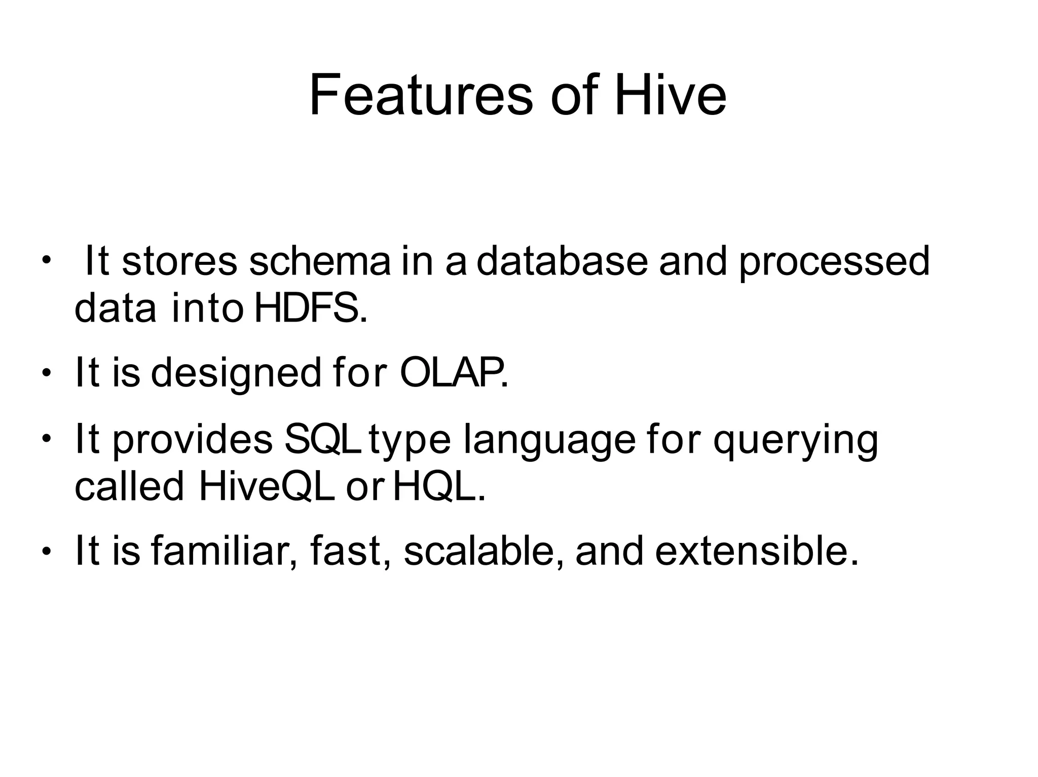 Features of Hive
●
●
●
●
It stores schema in a database and processed
data into HDFS.
It is designed for OLAP.
It provides SQLtype language for querying
called HiveQL or HQL.
It is familiar, fast, scalable, and extensible.
 