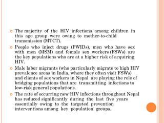  The majority of the HIV infections among children in
this age group were owing to mother-to-child
transmission (MTCT).
 People who inject drugs (PWIDs), men who have sex
with men (MSM) and female sex workers (FSWs) are
the key populations who are at a higher risk of acquiring
HIV.
 Male labor migrants (who particularly migrate to high HIV
prevalence areas in India, where they often visit FSWs)
and clients of sex workers in Nepal are playing the role of
bridging populations that are transmitting infections to
low-risk general populations.
 The rate of occurring new HIV infections throughout Nepal
has reduced significantly during the last five years
essentially owing to the targeted prevention
interventions among key population groups.
 