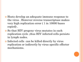  Hosts develop an adequate immune response to
the virus . However reverse transcriptase makes
very high replication error ( 1 in 10000 bases
copied) .
 So that HIV progeny virus mutates in each
replication cycle ,thus HIV infected cells persists
in lymph nodes.
 Infected cells can be killed directly by virus
replication or indirectly by virus specific effector
mechanisms.
 