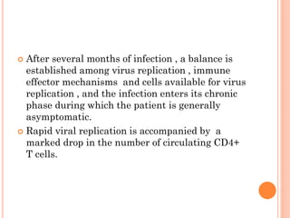  After several months of infection , a balance is
established among virus replication , immune
effector mechanisms and cells available for virus
replication , and the infection enters its chronic
phase during which the patient is generally
asymptomatic.
 Rapid viral replication is accompanied by a
marked drop in the number of circulating CD4+
T cells.
 