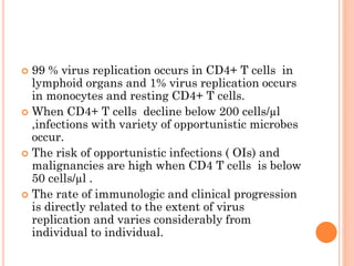  99 % virus replication occurs in CD4+ T cells in
lymphoid organs and 1% virus replication occurs
in monocytes and resting CD4+ T cells.
 When CD4+ T cells decline below 200 cells/µl
,infections with variety of opportunistic microbes
occur.
 The risk of opportunistic infections ( OIs) and
malignancies are high when CD4 T cells is below
50 cells/µl .
 The rate of immunologic and clinical progression
is directly related to the extent of virus
replication and varies considerably from
individual to individual.
 