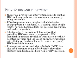 PREVENTION AND TREATMENT
 Numerous prevention interventions exist to combat
HIV, and new tools, such as vaccines, are currently
being researched.
 Effective prevention strategies include behavior
change programs, condoms, HIV testing, blood supply
safety, harm reduction efforts for injecting drug users,
and male circumcision.
 Additionally, recent research has shown that
providing HIV treatment to people with HIV
significantly reduces the risk of transmission to their
negative partners and the use of antiretroviral-based
microbicide gel has been found to reduce the risk of
HIV infection in women.
 Pre-exposure antiretroviral prophylaxis (PrEP) has
also been shown to be an effective HIV prevention
strategy in individuals at high risk for HIV infection.
 
