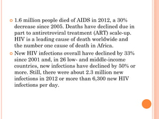 1.6 million people died of AIDS in 2012, a 30%
decrease since 2005. Deaths have declined due in
part to antiretroviral treatment (ART) scale-up.
HIV is a leading cause of death worldwide and
the number one cause of death in Africa.
 New HIV infections overall have declined by 33%
since 2001 and, in 26 low- and middle-income
countries, new infections have declined by 50% or
more. Still, there were about 2.3 million new
infections in 2012 or more than 6,300 new HIV
infections per day.
 