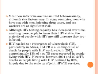  Most new infections are transmitted heterosexually,
although risk factors vary. In some countries, men who
have sex with men, injecting drug users, and sex
workers are at significant risk.
 Although HIV testing capacity has increased over time,
enabling more people to learn their HIV status, the
majority of people with HIV are still unaware they are
infected.
 HIV has led to a resurgence of tuberculosis (TB),
particularly in Africa, and TB is a leading cause of
death for people with HIV worldwide. In 2012,
approximately 13% of new TB cases occurred in people
living with HIV. However, between 2004 and 2012 TB
deaths in people living with HIV declined by 36%,
largely due to the scale up of joint HIV/TB services.
 