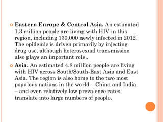  Eastern Europe & Central Asia. An estimated
1.3 million people are living with HIV in this
region, including 130,000 newly infected in 2012.
The epidemic is driven primarily by injecting
drug use, although heterosexual transmission
also plays an important role..
 Asia. An estimated 4.8 million people are living
with HIV across South/South-East Asia and East
Asia. The region is also home to the two most
populous nations in the world – China and India
– and even relatively low prevalence rates
translate into large numbers of people.
 