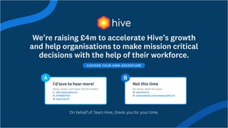 We’re raising £4m to accelerate Hive’s growth
and help organisations to make mission critical
decisions with the help of their workforce.
Choose your own adventure
John.Ryder@hive.hr

07769617723

www.hive.hr
Please contact John Ryder (CEO & Founder)

E:
M:
W:
I’d love to hear more!
A
www.hive.hr

www.linkedin.com/company/hive-hr
But please, watch this space...

W:
W:
Not this time
B
On behalf of Team Hive, thank you for your time.
 