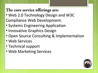 The core service offerings are:
• Web 2.0 Technology Design and W3C
Compliance Web Development.
• Systems Engineering Application
• Innovative Graphics Design
• Open Source Consulting & Implementation
• Web Services
• Technical support
• Web Marketing Services
 
