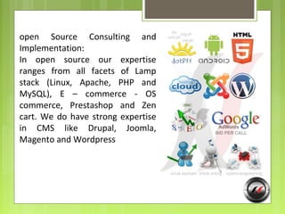 open Source Consulting and
Implementation:
In open source our expertise
ranges from all facets of Lamp
stack (Linux, Apache, PHP and
MySQL), E – commerce - OS
commerce, Prestashop and Zen
cart. We do have strong expertise
in CMS like Drupal, Joomla,
Magento and Wordpress
 