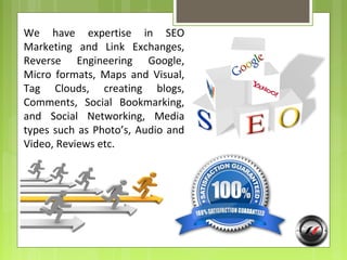 We have expertise in SEO
Marketing and Link Exchanges,
Reverse Engineering Google,
Micro formats, Maps and Visual,
Tag Clouds, creating blogs,
Comments, Social Bookmarking,
and Social Networking, Media
types such as Photo’s, Audio and
Video, Reviews etc.
 