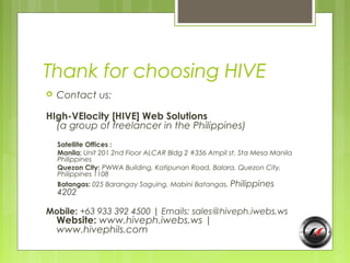 Thank for choosing HIVE
   Contact us:

HIgh-VElocity [HIVE] Web Solutions
  (a group of freelancer in the Philippines)
    Satellite Offices :
    Manila: Unit 201 2nd Floor ALCAR Bldg 2 #356 Ampil st. Sta Mesa Manila
    Philippines
    Quezon City: PWWA Building, Katipunan Road, Balara, Quezon City,
    Philippines 1108
    Batangas: 025 Barangay Saguing, Mabini Batangas, Philippines
    4202

Mobile: +63 933 392 4500 | Emails: sales@hiveph.iwebs.ws
    Website: www.hiveph.iwebs.ws |
    www.hivephils.com
 