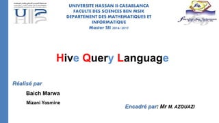 UNIVERSITE HASSAN II-CASABLANCA
FACULTE DES SCIENCES BEN MSIK
DEPARTEMENT DES MATHEMATIQUES ET
INFORMATIQUE
Master SII 2016/2017
Réalisé par
Baich Marwa
Mizani Yasmine
Encadré par: Mr M. AZOUAZI
Hive Query Language
 