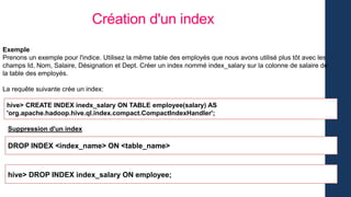 Création d'un index
Exemple
Prenons un exemple pour l'indice. Utilisez la même table des employés que nous avons utilisé plus tôt avec les
champs Id, Nom, Salaire, Désignation et Dept. Créer un index nommé index_salary sur la colonne de salaire de
la table des employés.
La requête suivante crée un index:
hive> CREATE INDEX inedx_salary ON TABLE employee(salary) AS
'org.apache.hadoop.hive.ql.index.compact.CompactIndexHandler';
Suppression d'un index
DROP INDEX <index_name> ON <table_name>
hive> DROP INDEX index_salary ON employee;
 