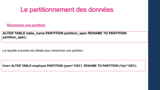 Le partitionnement des données
Renommer une partition
ALTER TABLE table_name PARTITION partition_spec RENAME TO PARTITION
partition_spec;
La requête suivante est utilisée pour renommer une partition:
hive> ALTER TABLE employee PARTITION (year=’1203’) RENAME TO PARTITION (Yoj=’1203’);
 
