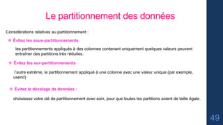 49
Le partitionnement des données
Considérations relatives au partitionnement :
 Évitez les sous-partitionnements
les partitionnements appliqués à des colonnes contenant uniquement quelques valeurs peuvent
entraîner des partitions très réduites.
 Évitez les sur-partitionnements
l’autre extrême, le partitionnement appliqué à une colonne avec une valeur unique (par exemple,
userid)
 Évitez le décalage de données :
choisissez votre clé de partitionnement avec soin, pour que toutes les partitions soient de taille égale.
 