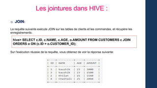 Les jointures dans HIVE :
o JOIN:
La requête suivante exécute JOIN sur les tables de clients et les commandes, et récupère les
enregistrements:
hive> SELECT c.ID, c.NAME, c.AGE, o.AMOUNT FROM CUSTOMERS c JOIN
ORDERS o ON (c.ID = o.CUSTOMER_ID);
Sur l'exécution réussie de la requête, vous obtenez de voir la réponse suivante:
 