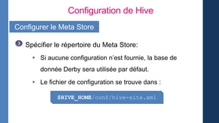 Configuration de Hive
Configurer le Meta Store
Spécifier le répertoire du Meta Store:
 Si aucune configuration n’est fournie, la base de
donnée Derby sera utilisée par défaut.
 Le fichier de configuration se trouve dans :
$HIVE_HOME/conf/hive-site.xml
 