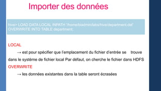 Importer des données
LOCAL
→ est pour spécifier que l’emplacement du fichier d’entrée se trouve
dans le système de fichier local Par défaut, on cherche le fichier dans HDFS
OVERWRITE
→ les données existantes dans la table seront écrasées
hive> LOAD DATA LOCAL INPATH '/home/biadmin/labs/hive/department.del'
OVERWRITE INTO TABLE department;
 