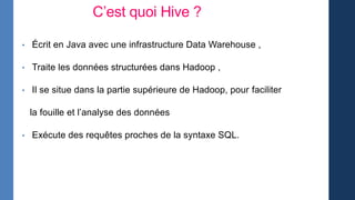 C’est quoi Hive ?
• Écrit en Java avec une infrastructure Data Warehouse ,
• Traite les données structurées dans Hadoop ,
• Il se situe dans la partie supérieure de Hadoop, pour faciliter
la fouille et l’analyse des données
• Exécute des requêtes proches de la syntaxe SQL.
 