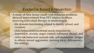 Evidence Based Intervention
• A study of New Jersey youth with behavior problems
showed improvement from FFT relative to others
receiving individual therapy or mentoring in
–life domain functioning related to family, school, and
vocation;
–child behavioral/emotional needs (impulsivity,
depression, anxiety, anger control, substance abuse), and
–child risk behaviors (suicide risk, self-mutilation, danger
to others, sexual aggression, running away, delinquency,
fire setting).

 