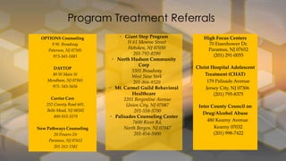 Program Treatment Referrals
OPTIONS Counseling
9 W. Broadway
Paterson, NJ 07505
973-345-1883
DAYTOP
80 W Main St
Mendham, NJ 07945
973- 543-5656
Carrier Care
252 County Road 601,
Belle Mead, NJ 08502
800-933-3579

New Pathways Counseling
20 Powers Dr
Paramus, NJ 07652
201-262-1382

• Giant Step Program
H 61 Monroe Street
Hoboken, NJ 07030
201-792-8290
• North Hudson Community
Corp
5301 Broadway
West New York
201-866-9320
• Mt. Carmel Guild Behavioral
Healthcare
2201 Bergenline Avenue
Union City, NJ 07087
201-558-3700
• Palisades Counseling Center
7600 River Rd,
North Bergen, NJ 07047
201-854-5000

High Focus Centers
70 Eisenhower Dr.
Paramus, NJ 07652
(201) 291-0055
Christ Hospital Adolescent
Treatment (CHAT)
179 Palisade Avenue
Jersey City, NJ 07306
(201) 795-8375
Inter County Council on
Drug/Alcohol Abuse
480 Kearny Avenue
Kearny 07032
(201) 998-7422

 