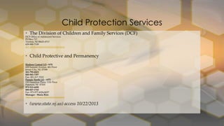 Child Protection Services
• The Division of Children and Family Services (DCF)
DCF Office of Adolescent Services
PO Box 717
Trenton, NJ 08625-0717
609-888-7100
dcf_adolescentservices@dcf.state.nj.us

• Child Protective and Permanency
Hudson Central LO- #470
438 Summit Avenue, 4th Floor
Jersey City, NJ 07306
201-795-0423
800-982-7397
Fax: 201-217-7010
Passaic North LO - #472
100 Hamilton Plaza, 11th Floor
Paterson, NJ 07505
973-523-6090
800-847-1743
Fax: 973-977-6026/6027
Manager - Maria Rios
http://www.nj.gov/dcf/contact/dcpplocal/

• (www.state.nj.us) access 10/22/2013

 