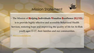 Mission Statement
• The Mission of

elping ndividuals isualize xcellence (

)

is to provide highly effective and accessible Behavioral Health
Services, restoring hope and improving the quality of life for At-Risk

youth ages 11-17, their families and our communities.
•

http://www.daytopnj.org/

 
