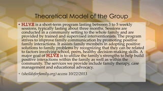 Theoretical Model of the Group
is a short-term program lasting between 3 to 5 weekly
sessions, typically lasting about three months. Sessions are
conducted in a community setting to the whole family and are
provided by trained and supervised interventionists. The program
strives to improve family communication by promoting positive
family interactions. It assists family members in adopting positive
solutions to family problems by recognizing that they can be related
to factors involving school, peers, healthy decision-making skills. A
major goal of
is to utilize the family's strengths to help build
positive interactions within the family as well as within the
community. The services we provide include family therapy, case
management and educational advocacy.

• (sheildsforfamily.org) access 10/22/2013

 