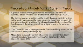 Theoretical Model- Family Systems Theory
• A person who is abusing substances influences a number of
systems. These systems also interact with each other. (CHART)
• The theory focuses attention on the family because the interactions
in the family are among the most powerful forces in a person’s life
and are most easily available for observation and intervention The
family context therefore provides a unique resource for creating
change.
• The Therapist role is to empower the family and help everyone to
behave responsibly and helpfully.
• McCollum, E.E., and Trepper, T.S. Family Solutions for Substance
Abuse: Clinical and Counseling Approaches. Binghamton, NY:
Haworth Press, 2001.

 