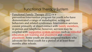 Functional Therapy System
• Functional Family Therapy (FFT) is a
prevention/intervention program for youth who have
demonstrated a range of maladaptive, acting out
behaviors and related syndromes. Intervention services
consist primarily of direct contact with family members,
in person and telephone; however, services may be
coupled with supportive system services such as remedial
education, job training and placement and school
placement. Some youth are also assigned trackers who
advocate for these youth for a period of at least three
months after release.

 